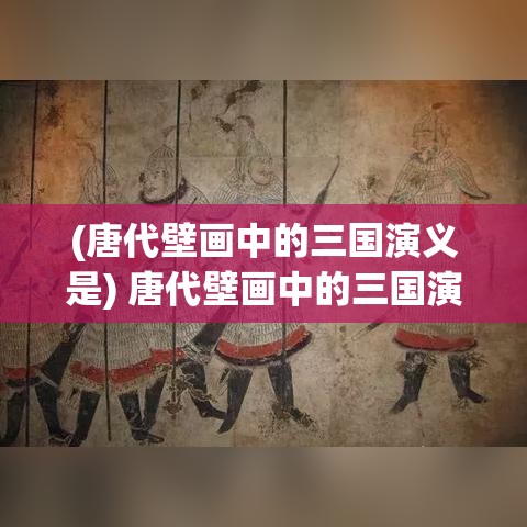 (唐代壁画中的三国演义是) 唐代壁画中的三国演义：揭秘历史与艺术的完美交融