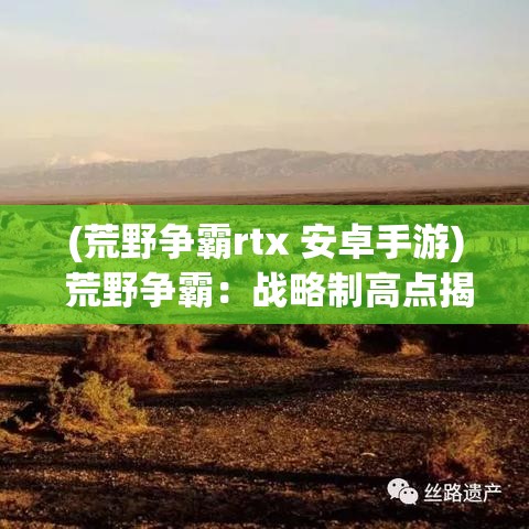 (荒野争霸rtx 安卓手游) 荒野争霸：战略制高点揭密，如何在荒野中找到并占领制高点，实现战场优势