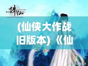 (仙侠大作战旧版本) 《仙侠大作战》：天地不仁，以万物为刍狗——探寻极致仙途，众神之战一触即发！